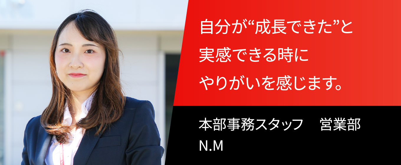 自分が“成長できた”と実感できるときにやりがいを感じます。  本部事務スタッフ　営業部　N.M