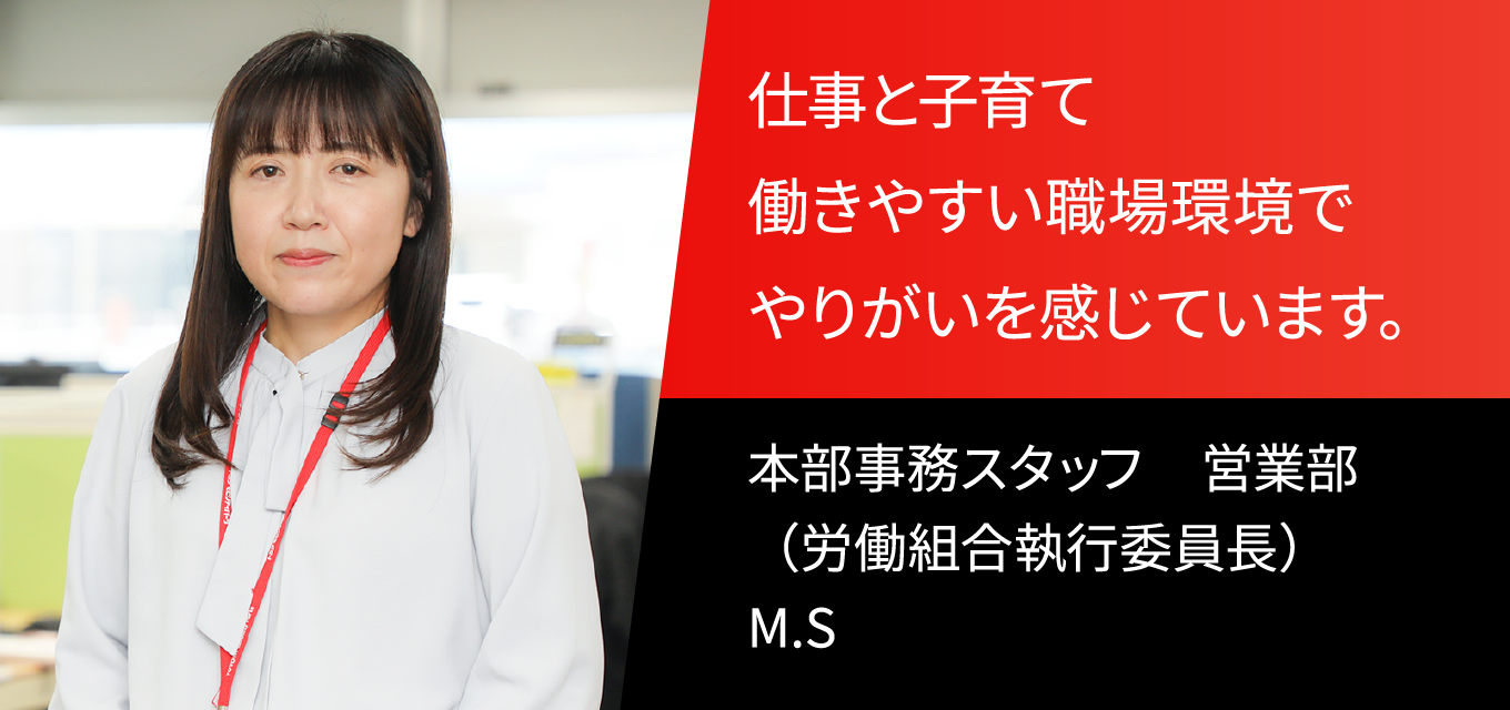 仕事と子育て働きやすい職場環境でやりがいを感じています。 本部事務スタッフ　営業部（労働組合執行委員長）　M.S