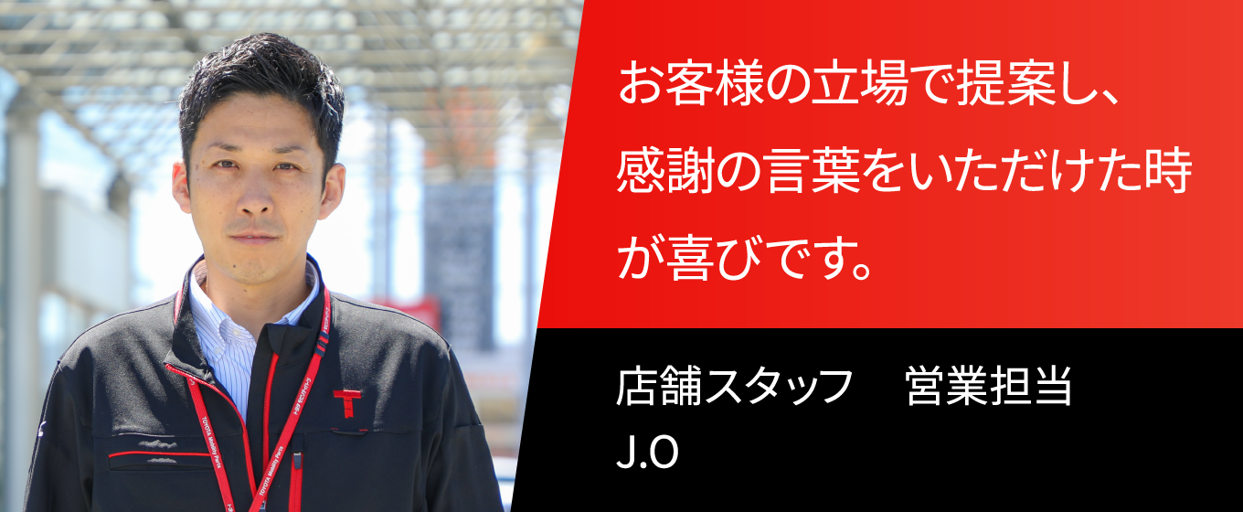 お客様の立場で提案し、感謝の言葉をいただけたときが喜びです。 店舗スタッフ　営業担当　J.O