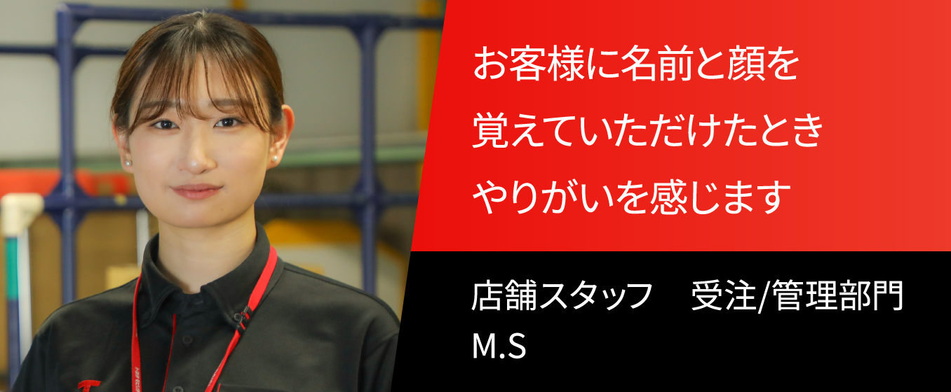 お客様に名前と顔を覚えていただけたとき　やりがいを感じます。 店舗スタッフ　受注/管理部門　M.S