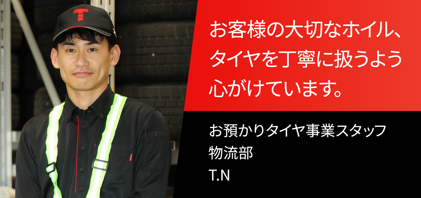 お客様の大切なホイル、タイヤを丁寧に扱うよう心がけています。 お預かりタイヤ事業スタッフ　物流部　T.N