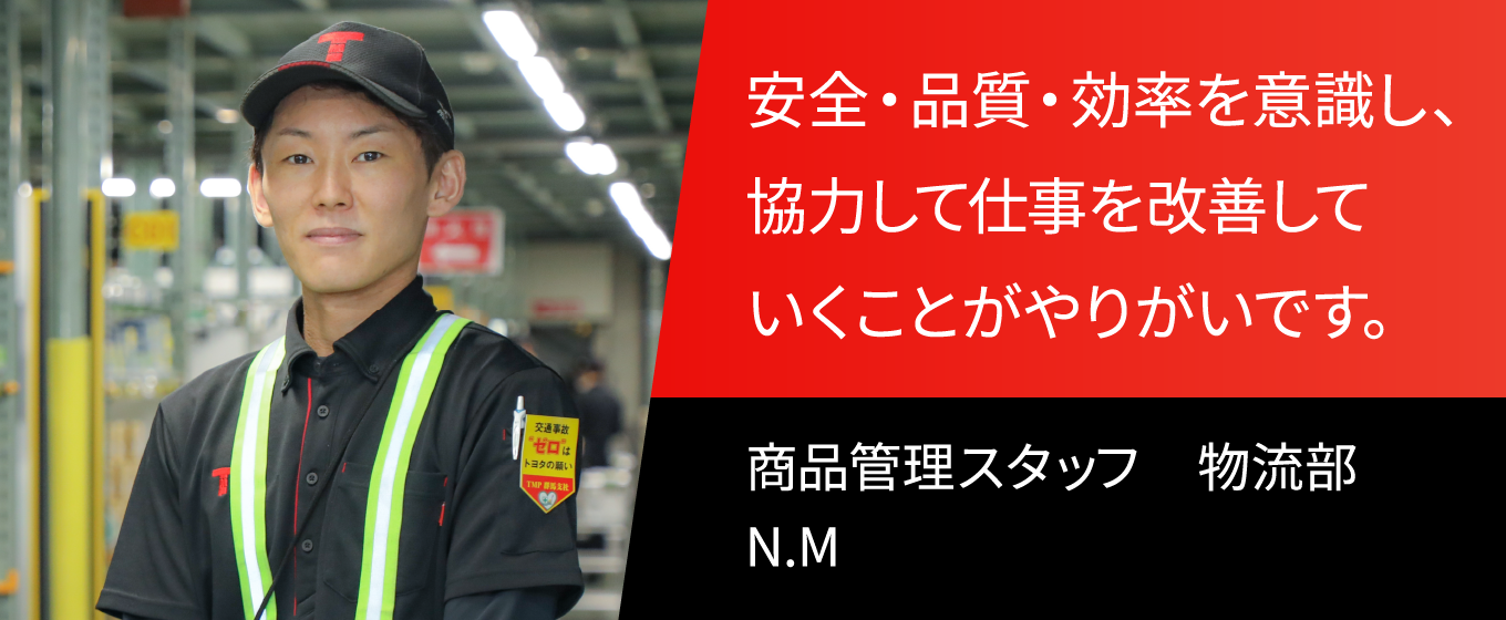 安全・品質・効率を意識し、協力して仕事を改善していくことがやりがいです。 商品管理スタッフ　物流部　N.M